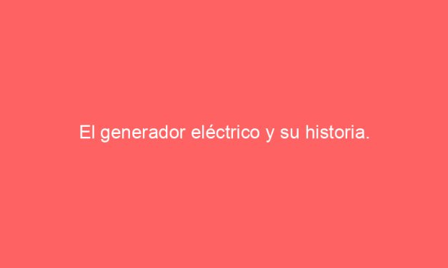 El generador eléctrico y su historia.