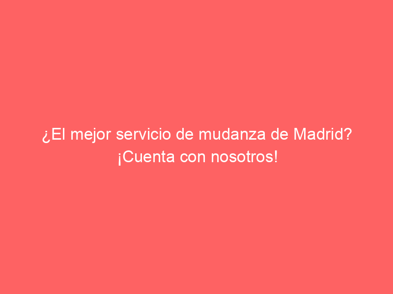 ¿El mejor servicio de mudanza de Madrid? ¡Cuenta con nosotros!