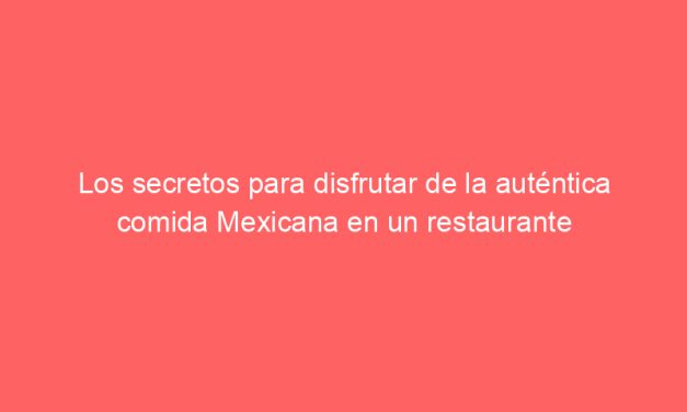 Los secretos para disfrutar de la auténtica comida Mexicana en un restaurante