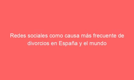 Redes sociales como causa más frecuente de divorcios en España y el mundo