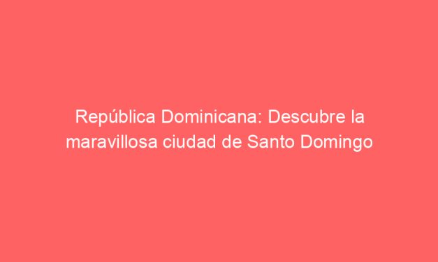 República Dominicana: Descubre la maravillosa ciudad de Santo Domingo