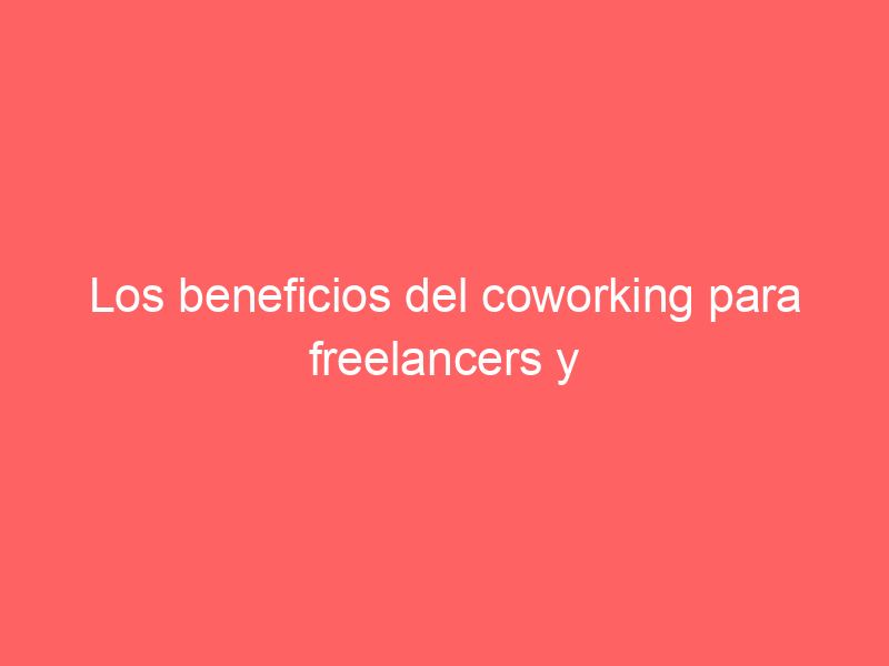Los beneficios del coworking para freelancers y profesionales independientes: maximizando la productividad y el crecimiento profesional.