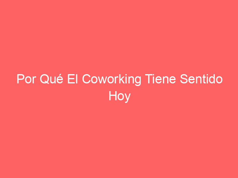 Por Qué El Coworking Tiene Sentido Hoy